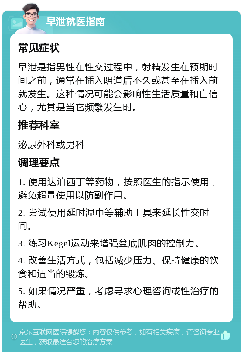 早泄就医指南 常见症状 早泄是指男性在性交过程中，射精发生在预期时间之前，通常在插入阴道后不久或甚至在插入前就发生。这种情况可能会影响性生活质量和自信心，尤其是当它频繁发生时。 推荐科室 泌尿外科或男科 调理要点 1. 使用达泊西丁等药物，按照医生的指示使用，避免超量使用以防副作用。 2. 尝试使用延时湿巾等辅助工具来延长性交时间。 3. 练习Kegel运动来增强盆底肌肉的控制力。 4. 改善生活方式，包括减少压力、保持健康的饮食和适当的锻炼。 5. 如果情况严重，考虑寻求心理咨询或性治疗的帮助。