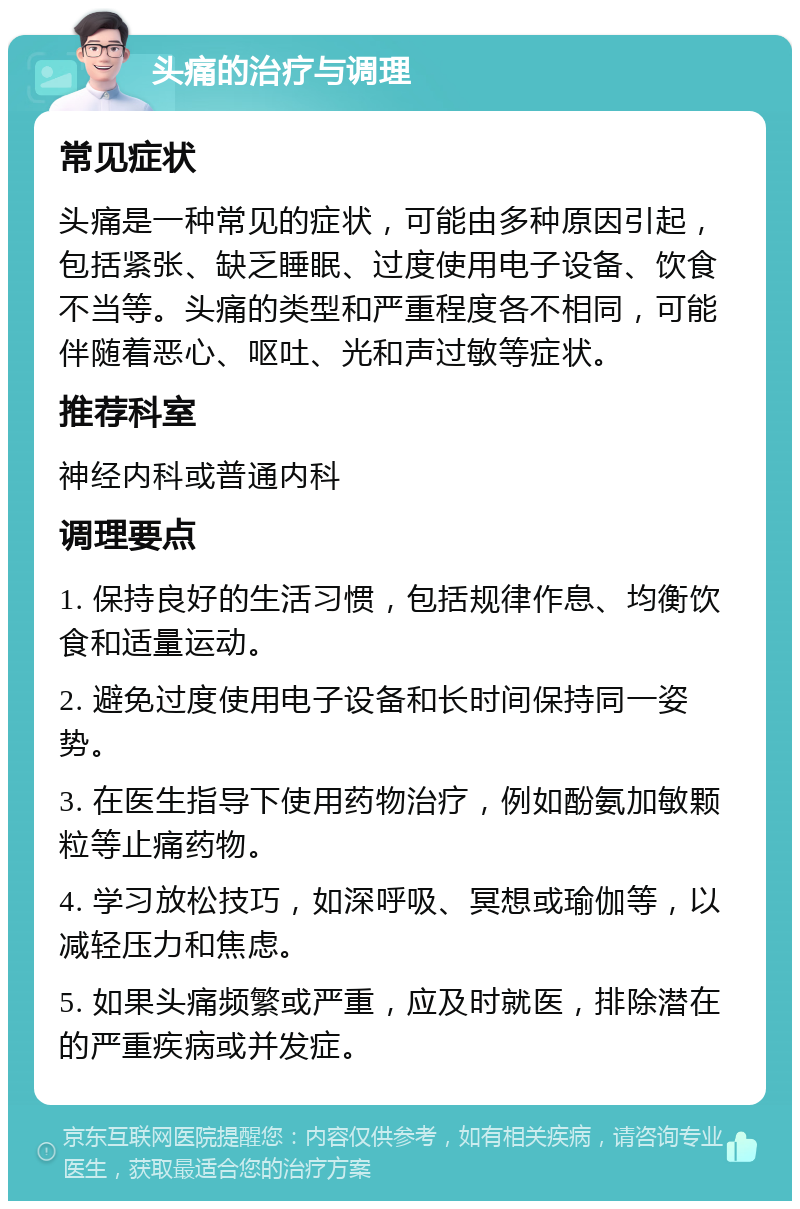 头痛的治疗与调理 常见症状 头痛是一种常见的症状，可能由多种原因引起，包括紧张、缺乏睡眠、过度使用电子设备、饮食不当等。头痛的类型和严重程度各不相同，可能伴随着恶心、呕吐、光和声过敏等症状。 推荐科室 神经内科或普通内科 调理要点 1. 保持良好的生活习惯，包括规律作息、均衡饮食和适量运动。 2. 避免过度使用电子设备和长时间保持同一姿势。 3. 在医生指导下使用药物治疗，例如酚氨加敏颗粒等止痛药物。 4. 学习放松技巧，如深呼吸、冥想或瑜伽等，以减轻压力和焦虑。 5. 如果头痛频繁或严重，应及时就医，排除潜在的严重疾病或并发症。