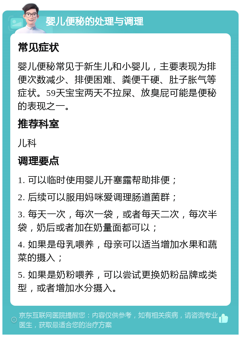 婴儿便秘的处理与调理 常见症状 婴儿便秘常见于新生儿和小婴儿，主要表现为排便次数减少、排便困难、粪便干硬、肚子胀气等症状。59天宝宝两天不拉屎、放臭屁可能是便秘的表现之一。 推荐科室 儿科 调理要点 1. 可以临时使用婴儿开塞露帮助排便； 2. 后续可以服用妈咪爱调理肠道菌群； 3. 每天一次，每次一袋，或者每天二次，每次半袋，奶后或者加在奶量面都可以； 4. 如果是母乳喂养，母亲可以适当增加水果和蔬菜的摄入； 5. 如果是奶粉喂养，可以尝试更换奶粉品牌或类型，或者增加水分摄入。