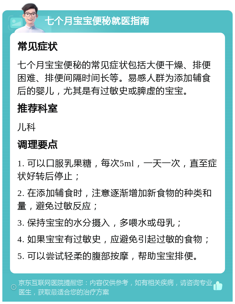 七个月宝宝便秘就医指南 常见症状 七个月宝宝便秘的常见症状包括大便干燥、排便困难、排便间隔时间长等。易感人群为添加辅食后的婴儿，尤其是有过敏史或脾虚的宝宝。 推荐科室 儿科 调理要点 1. 可以口服乳果糖，每次5ml，一天一次，直至症状好转后停止； 2. 在添加辅食时，注意逐渐增加新食物的种类和量，避免过敏反应； 3. 保持宝宝的水分摄入，多喂水或母乳； 4. 如果宝宝有过敏史，应避免引起过敏的食物； 5. 可以尝试轻柔的腹部按摩，帮助宝宝排便。