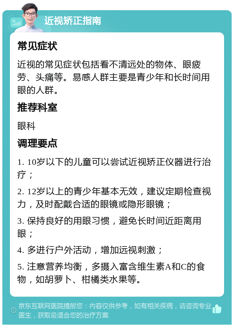 近视矫正指南 常见症状 近视的常见症状包括看不清远处的物体、眼疲劳、头痛等。易感人群主要是青少年和长时间用眼的人群。 推荐科室 眼科 调理要点 1. 10岁以下的儿童可以尝试近视矫正仪器进行治疗； 2. 12岁以上的青少年基本无效，建议定期检查视力，及时配戴合适的眼镜或隐形眼镜； 3. 保持良好的用眼习惯，避免长时间近距离用眼； 4. 多进行户外活动，增加远视刺激； 5. 注意营养均衡，多摄入富含维生素A和C的食物，如胡萝卜、柑橘类水果等。