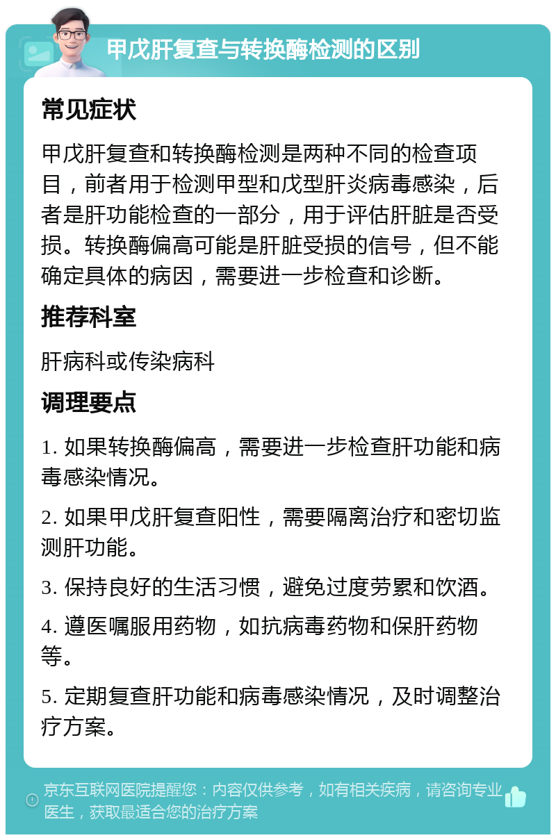 甲戊肝复查与转换酶检测的区别 常见症状 甲戊肝复查和转换酶检测是两种不同的检查项目，前者用于检测甲型和戊型肝炎病毒感染，后者是肝功能检查的一部分，用于评估肝脏是否受损。转换酶偏高可能是肝脏受损的信号，但不能确定具体的病因，需要进一步检查和诊断。 推荐科室 肝病科或传染病科 调理要点 1. 如果转换酶偏高，需要进一步检查肝功能和病毒感染情况。 2. 如果甲戊肝复查阳性，需要隔离治疗和密切监测肝功能。 3. 保持良好的生活习惯，避免过度劳累和饮酒。 4. 遵医嘱服用药物，如抗病毒药物和保肝药物等。 5. 定期复查肝功能和病毒感染情况，及时调整治疗方案。