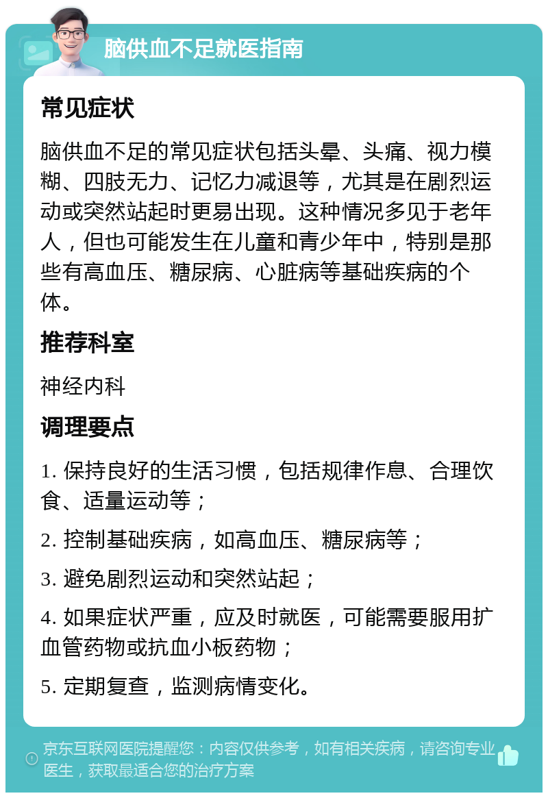 脑供血不足就医指南 常见症状 脑供血不足的常见症状包括头晕、头痛、视力模糊、四肢无力、记忆力减退等，尤其是在剧烈运动或突然站起时更易出现。这种情况多见于老年人，但也可能发生在儿童和青少年中，特别是那些有高血压、糖尿病、心脏病等基础疾病的个体。 推荐科室 神经内科 调理要点 1. 保持良好的生活习惯，包括规律作息、合理饮食、适量运动等； 2. 控制基础疾病，如高血压、糖尿病等； 3. 避免剧烈运动和突然站起； 4. 如果症状严重，应及时就医，可能需要服用扩血管药物或抗血小板药物； 5. 定期复查，监测病情变化。