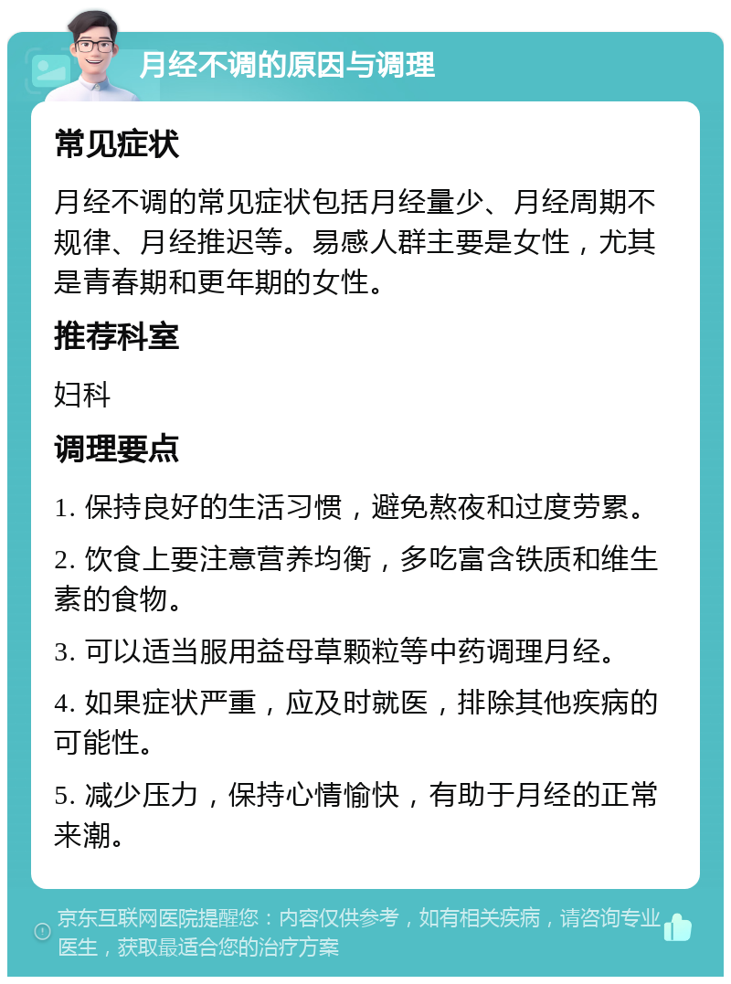 月经不调的原因与调理 常见症状 月经不调的常见症状包括月经量少、月经周期不规律、月经推迟等。易感人群主要是女性，尤其是青春期和更年期的女性。 推荐科室 妇科 调理要点 1. 保持良好的生活习惯，避免熬夜和过度劳累。 2. 饮食上要注意营养均衡，多吃富含铁质和维生素的食物。 3. 可以适当服用益母草颗粒等中药调理月经。 4. 如果症状严重，应及时就医，排除其他疾病的可能性。 5. 减少压力，保持心情愉快，有助于月经的正常来潮。