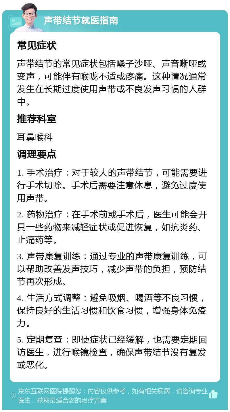 声带结节就医指南 常见症状 声带结节的常见症状包括嗓子沙哑、声音嘶哑或变声，可能伴有喉咙不适或疼痛。这种情况通常发生在长期过度使用声带或不良发声习惯的人群中。 推荐科室 耳鼻喉科 调理要点 1. 手术治疗：对于较大的声带结节，可能需要进行手术切除。手术后需要注意休息，避免过度使用声带。 2. 药物治疗：在手术前或手术后，医生可能会开具一些药物来减轻症状或促进恢复，如抗炎药、止痛药等。 3. 声带康复训练：通过专业的声带康复训练，可以帮助改善发声技巧，减少声带的负担，预防结节再次形成。 4. 生活方式调整：避免吸烟、喝酒等不良习惯，保持良好的生活习惯和饮食习惯，增强身体免疫力。 5. 定期复查：即使症状已经缓解，也需要定期回访医生，进行喉镜检查，确保声带结节没有复发或恶化。