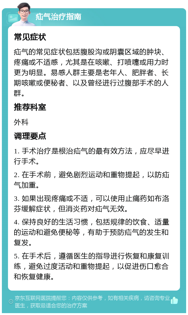 疝气治疗指南 常见症状 疝气的常见症状包括腹股沟或阴囊区域的肿块、疼痛或不适感，尤其是在咳嗽、打喷嚏或用力时更为明显。易感人群主要是老年人、肥胖者、长期咳嗽或便秘者、以及曾经进行过腹部手术的人群。 推荐科室 外科 调理要点 1. 手术治疗是根治疝气的最有效方法，应尽早进行手术。 2. 在手术前，避免剧烈运动和重物提起，以防疝气加重。 3. 如果出现疼痛或不适，可以使用止痛药如布洛芬缓解症状，但消炎药对疝气无效。 4. 保持良好的生活习惯，包括规律的饮食、适量的运动和避免便秘等，有助于预防疝气的发生和复发。 5. 在手术后，遵循医生的指导进行恢复和康复训练，避免过度活动和重物提起，以促进伤口愈合和恢复健康。