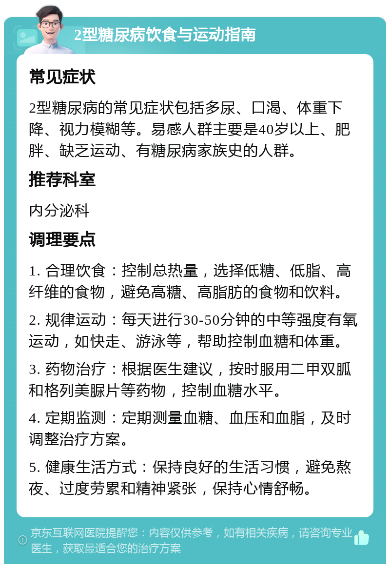 2型糖尿病饮食与运动指南 常见症状 2型糖尿病的常见症状包括多尿、口渴、体重下降、视力模糊等。易感人群主要是40岁以上、肥胖、缺乏运动、有糖尿病家族史的人群。 推荐科室 内分泌科 调理要点 1. 合理饮食：控制总热量，选择低糖、低脂、高纤维的食物，避免高糖、高脂肪的食物和饮料。 2. 规律运动：每天进行30-50分钟的中等强度有氧运动，如快走、游泳等，帮助控制血糖和体重。 3. 药物治疗：根据医生建议，按时服用二甲双胍和格列美脲片等药物，控制血糖水平。 4. 定期监测：定期测量血糖、血压和血脂，及时调整治疗方案。 5. 健康生活方式：保持良好的生活习惯，避免熬夜、过度劳累和精神紧张，保持心情舒畅。