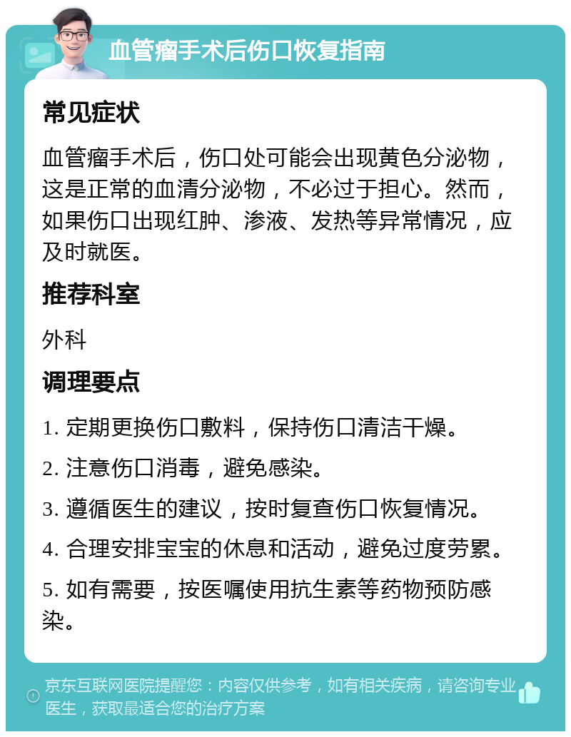 血管瘤手术后伤口恢复指南 常见症状 血管瘤手术后，伤口处可能会出现黄色分泌物，这是正常的血清分泌物，不必过于担心。然而，如果伤口出现红肿、渗液、发热等异常情况，应及时就医。 推荐科室 外科 调理要点 1. 定期更换伤口敷料，保持伤口清洁干燥。 2. 注意伤口消毒，避免感染。 3. 遵循医生的建议，按时复查伤口恢复情况。 4. 合理安排宝宝的休息和活动，避免过度劳累。 5. 如有需要，按医嘱使用抗生素等药物预防感染。