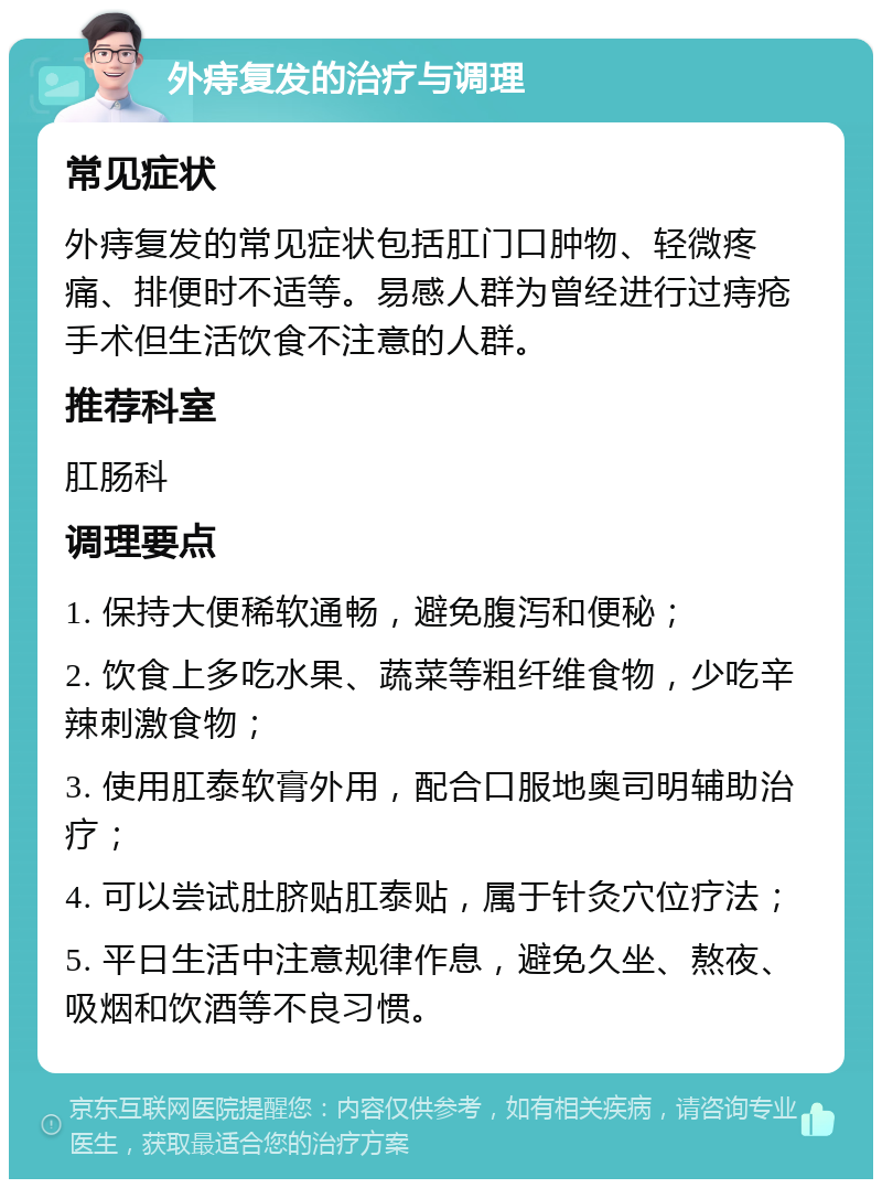 外痔复发的治疗与调理 常见症状 外痔复发的常见症状包括肛门口肿物、轻微疼痛、排便时不适等。易感人群为曾经进行过痔疮手术但生活饮食不注意的人群。 推荐科室 肛肠科 调理要点 1. 保持大便稀软通畅，避免腹泻和便秘； 2. 饮食上多吃水果、蔬菜等粗纤维食物，少吃辛辣刺激食物； 3. 使用肛泰软膏外用，配合口服地奥司明辅助治疗； 4. 可以尝试肚脐贴肛泰贴，属于针灸穴位疗法； 5. 平日生活中注意规律作息，避免久坐、熬夜、吸烟和饮酒等不良习惯。