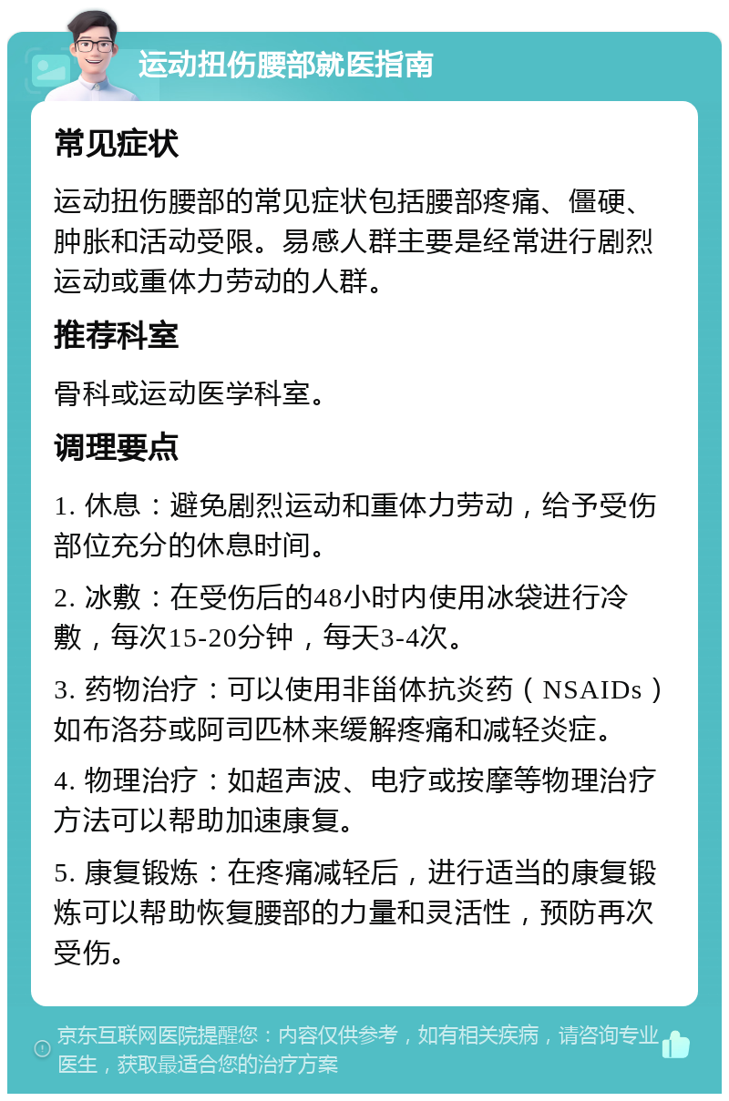 运动扭伤腰部就医指南 常见症状 运动扭伤腰部的常见症状包括腰部疼痛、僵硬、肿胀和活动受限。易感人群主要是经常进行剧烈运动或重体力劳动的人群。 推荐科室 骨科或运动医学科室。 调理要点 1. 休息：避免剧烈运动和重体力劳动，给予受伤部位充分的休息时间。 2. 冰敷：在受伤后的48小时内使用冰袋进行冷敷，每次15-20分钟，每天3-4次。 3. 药物治疗：可以使用非甾体抗炎药（NSAIDs）如布洛芬或阿司匹林来缓解疼痛和减轻炎症。 4. 物理治疗：如超声波、电疗或按摩等物理治疗方法可以帮助加速康复。 5. 康复锻炼：在疼痛减轻后，进行适当的康复锻炼可以帮助恢复腰部的力量和灵活性，预防再次受伤。