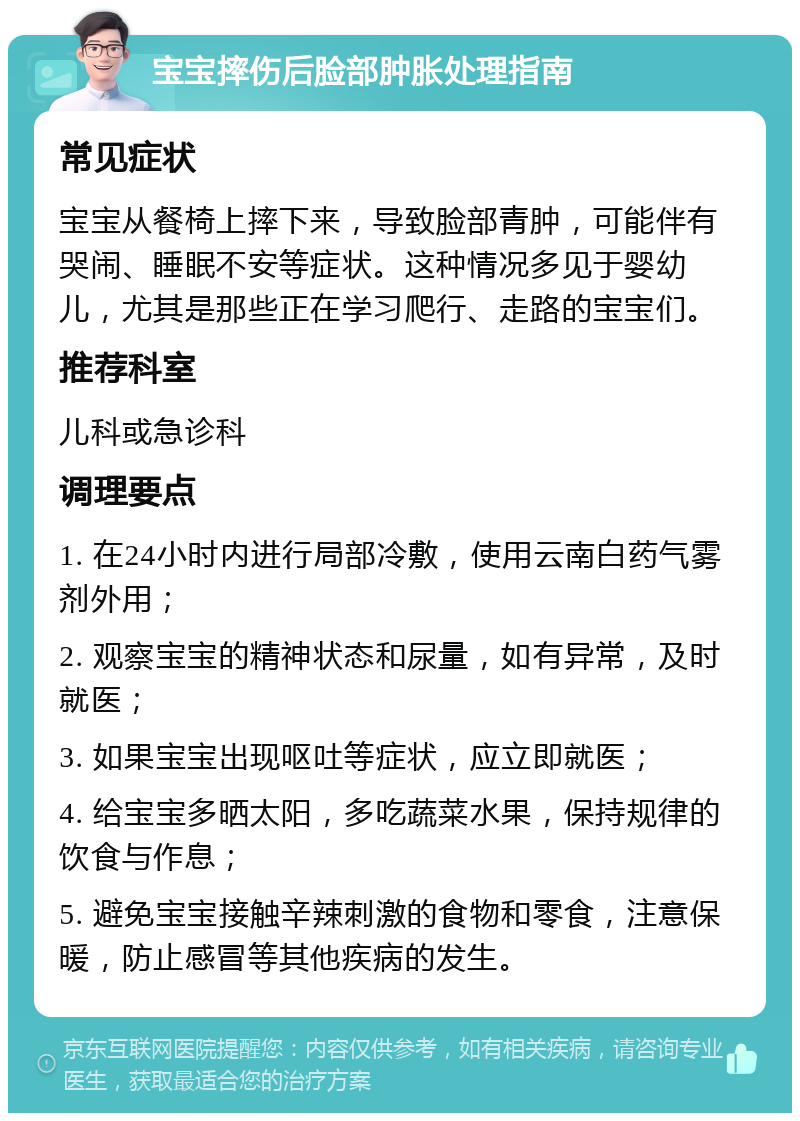 宝宝摔伤后脸部肿胀处理指南 常见症状 宝宝从餐椅上摔下来，导致脸部青肿，可能伴有哭闹、睡眠不安等症状。这种情况多见于婴幼儿，尤其是那些正在学习爬行、走路的宝宝们。 推荐科室 儿科或急诊科 调理要点 1. 在24小时内进行局部冷敷，使用云南白药气雾剂外用； 2. 观察宝宝的精神状态和尿量，如有异常，及时就医； 3. 如果宝宝出现呕吐等症状，应立即就医； 4. 给宝宝多晒太阳，多吃蔬菜水果，保持规律的饮食与作息； 5. 避免宝宝接触辛辣刺激的食物和零食，注意保暖，防止感冒等其他疾病的发生。