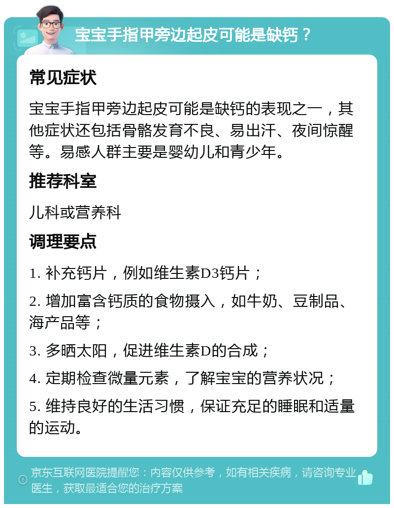 宝宝手指甲旁边起皮可能是缺钙？ 常见症状 宝宝手指甲旁边起皮可能是缺钙的表现之一，其他症状还包括骨骼发育不良、易出汗、夜间惊醒等。易感人群主要是婴幼儿和青少年。 推荐科室 儿科或营养科 调理要点 1. 补充钙片，例如维生素D3钙片； 2. 增加富含钙质的食物摄入，如牛奶、豆制品、海产品等； 3. 多晒太阳，促进维生素D的合成； 4. 定期检查微量元素，了解宝宝的营养状况； 5. 维持良好的生活习惯，保证充足的睡眠和适量的运动。