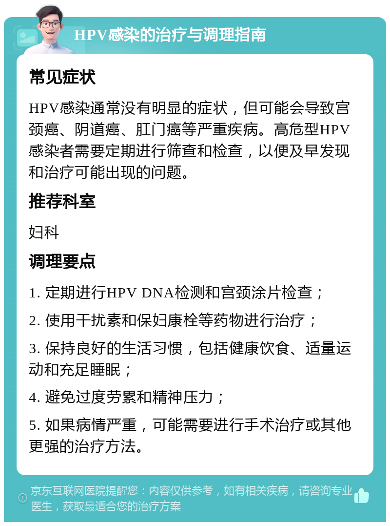 HPV感染的治疗与调理指南 常见症状 HPV感染通常没有明显的症状，但可能会导致宫颈癌、阴道癌、肛门癌等严重疾病。高危型HPV感染者需要定期进行筛查和检查，以便及早发现和治疗可能出现的问题。 推荐科室 妇科 调理要点 1. 定期进行HPV DNA检测和宫颈涂片检查； 2. 使用干扰素和保妇康栓等药物进行治疗； 3. 保持良好的生活习惯，包括健康饮食、适量运动和充足睡眠； 4. 避免过度劳累和精神压力； 5. 如果病情严重，可能需要进行手术治疗或其他更强的治疗方法。