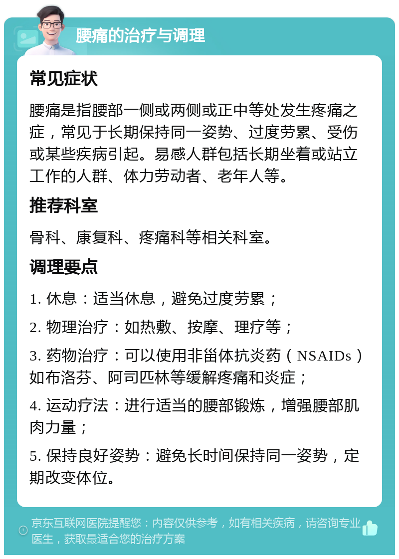 腰痛的治疗与调理 常见症状 腰痛是指腰部一侧或两侧或正中等处发生疼痛之症，常见于长期保持同一姿势、过度劳累、受伤或某些疾病引起。易感人群包括长期坐着或站立工作的人群、体力劳动者、老年人等。 推荐科室 骨科、康复科、疼痛科等相关科室。 调理要点 1. 休息：适当休息，避免过度劳累； 2. 物理治疗：如热敷、按摩、理疗等； 3. 药物治疗：可以使用非甾体抗炎药（NSAIDs）如布洛芬、阿司匹林等缓解疼痛和炎症； 4. 运动疗法：进行适当的腰部锻炼，增强腰部肌肉力量； 5. 保持良好姿势：避免长时间保持同一姿势，定期改变体位。