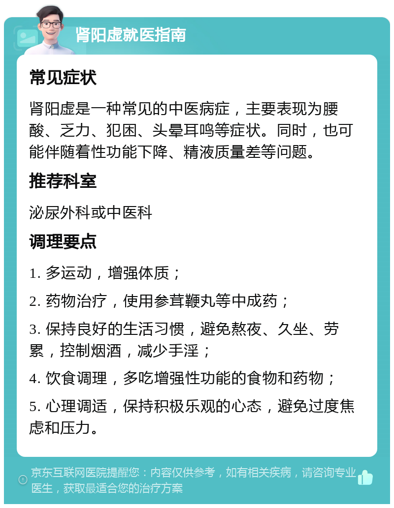 肾阳虚就医指南 常见症状 肾阳虚是一种常见的中医病症，主要表现为腰酸、乏力、犯困、头晕耳鸣等症状。同时，也可能伴随着性功能下降、精液质量差等问题。 推荐科室 泌尿外科或中医科 调理要点 1. 多运动，增强体质； 2. 药物治疗，使用参茸鞭丸等中成药； 3. 保持良好的生活习惯，避免熬夜、久坐、劳累，控制烟酒，减少手淫； 4. 饮食调理，多吃增强性功能的食物和药物； 5. 心理调适，保持积极乐观的心态，避免过度焦虑和压力。