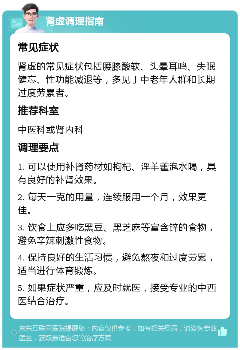 肾虚调理指南 常见症状 肾虚的常见症状包括腰膝酸软、头晕耳鸣、失眠健忘、性功能减退等，多见于中老年人群和长期过度劳累者。 推荐科室 中医科或肾内科 调理要点 1. 可以使用补肾药材如枸杞、淫羊藿泡水喝，具有良好的补肾效果。 2. 每天一克的用量，连续服用一个月，效果更佳。 3. 饮食上应多吃黑豆、黑芝麻等富含锌的食物，避免辛辣刺激性食物。 4. 保持良好的生活习惯，避免熬夜和过度劳累，适当进行体育锻炼。 5. 如果症状严重，应及时就医，接受专业的中西医结合治疗。