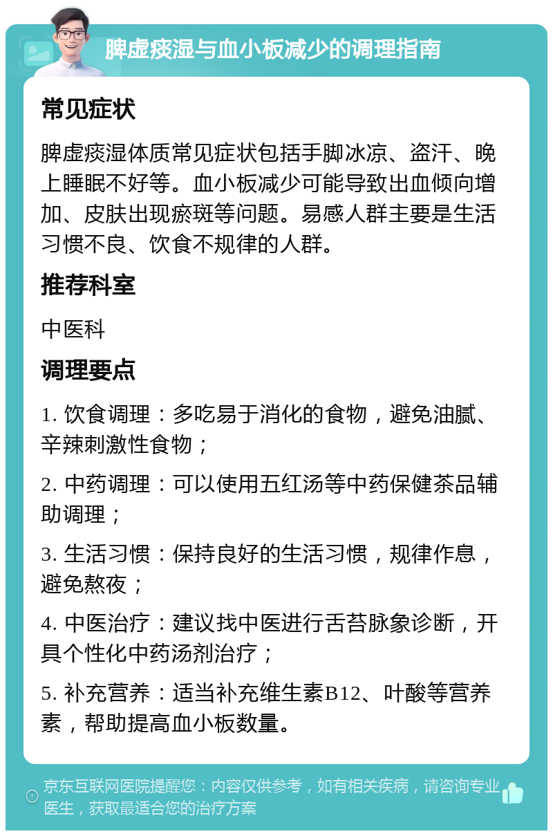 脾虚痰湿与血小板减少的调理指南 常见症状 脾虚痰湿体质常见症状包括手脚冰凉、盗汗、晚上睡眠不好等。血小板减少可能导致出血倾向增加、皮肤出现瘀斑等问题。易感人群主要是生活习惯不良、饮食不规律的人群。 推荐科室 中医科 调理要点 1. 饮食调理：多吃易于消化的食物，避免油腻、辛辣刺激性食物； 2. 中药调理：可以使用五红汤等中药保健茶品辅助调理； 3. 生活习惯：保持良好的生活习惯，规律作息，避免熬夜； 4. 中医治疗：建议找中医进行舌苔脉象诊断，开具个性化中药汤剂治疗； 5. 补充营养：适当补充维生素B12、叶酸等营养素，帮助提高血小板数量。