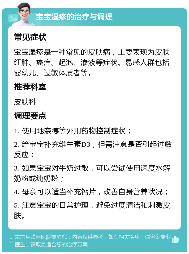 宝宝湿疹的治疗与调理 常见症状 宝宝湿疹是一种常见的皮肤病，主要表现为皮肤红肿、瘙痒、起泡、渗液等症状。易感人群包括婴幼儿、过敏体质者等。 推荐科室 皮肤科 调理要点 1. 使用地奈德等外用药物控制症状； 2. 给宝宝补充维生素D3，但需注意是否引起过敏反应； 3. 如果宝宝对牛奶过敏，可以尝试使用深度水解奶粉或纯奶粉； 4. 母亲可以适当补充钙片，改善自身营养状况； 5. 注意宝宝的日常护理，避免过度清洁和刺激皮肤。