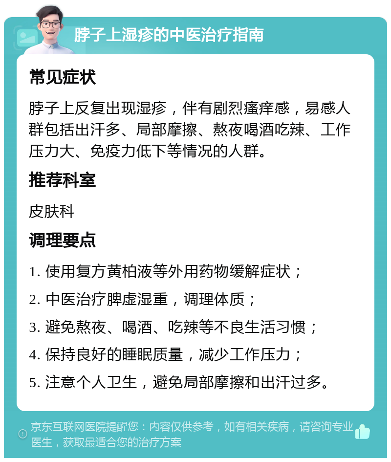 脖子上湿疹的中医治疗指南 常见症状 脖子上反复出现湿疹，伴有剧烈瘙痒感，易感人群包括出汗多、局部摩擦、熬夜喝酒吃辣、工作压力大、免疫力低下等情况的人群。 推荐科室 皮肤科 调理要点 1. 使用复方黄柏液等外用药物缓解症状； 2. 中医治疗脾虚湿重，调理体质； 3. 避免熬夜、喝酒、吃辣等不良生活习惯； 4. 保持良好的睡眠质量，减少工作压力； 5. 注意个人卫生，避免局部摩擦和出汗过多。