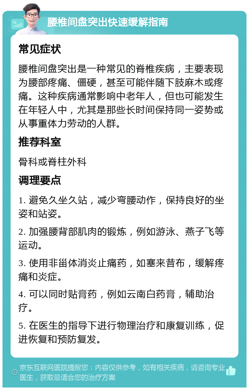 腰椎间盘突出快速缓解指南 常见症状 腰椎间盘突出是一种常见的脊椎疾病，主要表现为腰部疼痛、僵硬，甚至可能伴随下肢麻木或疼痛。这种疾病通常影响中老年人，但也可能发生在年轻人中，尤其是那些长时间保持同一姿势或从事重体力劳动的人群。 推荐科室 骨科或脊柱外科 调理要点 1. 避免久坐久站，减少弯腰动作，保持良好的坐姿和站姿。 2. 加强腰背部肌肉的锻炼，例如游泳、燕子飞等运动。 3. 使用非甾体消炎止痛药，如塞来昔布，缓解疼痛和炎症。 4. 可以同时贴膏药，例如云南白药膏，辅助治疗。 5. 在医生的指导下进行物理治疗和康复训练，促进恢复和预防复发。