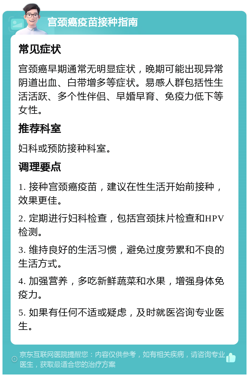 宫颈癌疫苗接种指南 常见症状 宫颈癌早期通常无明显症状，晚期可能出现异常阴道出血、白带增多等症状。易感人群包括性生活活跃、多个性伴侣、早婚早育、免疫力低下等女性。 推荐科室 妇科或预防接种科室。 调理要点 1. 接种宫颈癌疫苗，建议在性生活开始前接种，效果更佳。 2. 定期进行妇科检查，包括宫颈抹片检查和HPV检测。 3. 维持良好的生活习惯，避免过度劳累和不良的生活方式。 4. 加强营养，多吃新鲜蔬菜和水果，增强身体免疫力。 5. 如果有任何不适或疑虑，及时就医咨询专业医生。