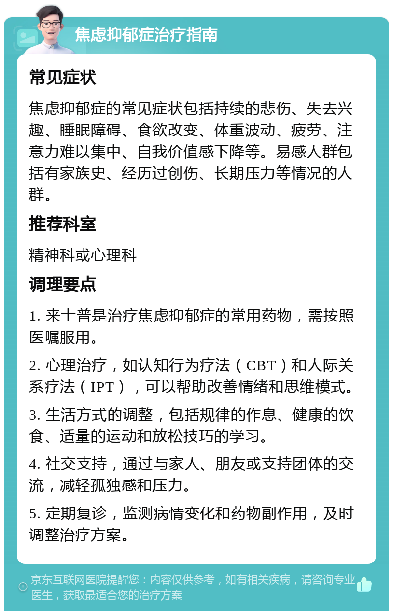 焦虑抑郁症治疗指南 常见症状 焦虑抑郁症的常见症状包括持续的悲伤、失去兴趣、睡眠障碍、食欲改变、体重波动、疲劳、注意力难以集中、自我价值感下降等。易感人群包括有家族史、经历过创伤、长期压力等情况的人群。 推荐科室 精神科或心理科 调理要点 1. 来士普是治疗焦虑抑郁症的常用药物，需按照医嘱服用。 2. 心理治疗，如认知行为疗法（CBT）和人际关系疗法（IPT），可以帮助改善情绪和思维模式。 3. 生活方式的调整，包括规律的作息、健康的饮食、适量的运动和放松技巧的学习。 4. 社交支持，通过与家人、朋友或支持团体的交流，减轻孤独感和压力。 5. 定期复诊，监测病情变化和药物副作用，及时调整治疗方案。