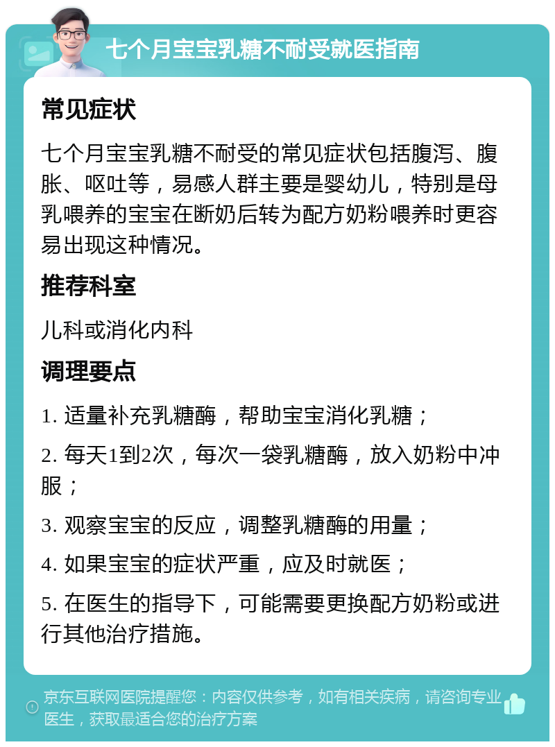 七个月宝宝乳糖不耐受就医指南 常见症状 七个月宝宝乳糖不耐受的常见症状包括腹泻、腹胀、呕吐等，易感人群主要是婴幼儿，特别是母乳喂养的宝宝在断奶后转为配方奶粉喂养时更容易出现这种情况。 推荐科室 儿科或消化内科 调理要点 1. 适量补充乳糖酶，帮助宝宝消化乳糖； 2. 每天1到2次，每次一袋乳糖酶，放入奶粉中冲服； 3. 观察宝宝的反应，调整乳糖酶的用量； 4. 如果宝宝的症状严重，应及时就医； 5. 在医生的指导下，可能需要更换配方奶粉或进行其他治疗措施。