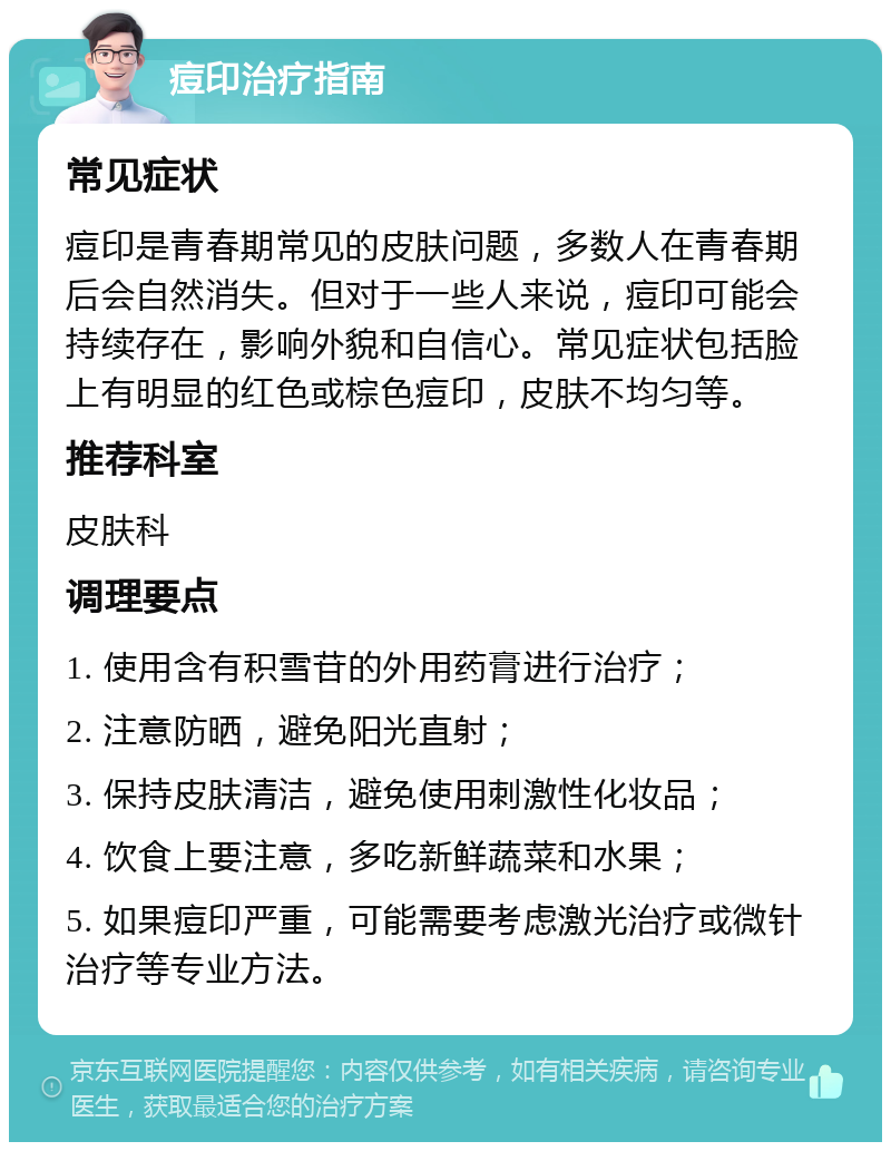 痘印治疗指南 常见症状 痘印是青春期常见的皮肤问题，多数人在青春期后会自然消失。但对于一些人来说，痘印可能会持续存在，影响外貌和自信心。常见症状包括脸上有明显的红色或棕色痘印，皮肤不均匀等。 推荐科室 皮肤科 调理要点 1. 使用含有积雪苷的外用药膏进行治疗； 2. 注意防晒，避免阳光直射； 3. 保持皮肤清洁，避免使用刺激性化妆品； 4. 饮食上要注意，多吃新鲜蔬菜和水果； 5. 如果痘印严重，可能需要考虑激光治疗或微针治疗等专业方法。