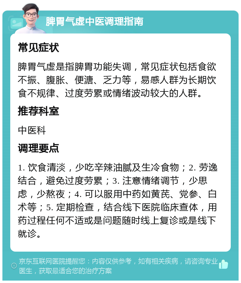 脾胃气虚中医调理指南 常见症状 脾胃气虚是指脾胃功能失调，常见症状包括食欲不振、腹胀、便溏、乏力等，易感人群为长期饮食不规律、过度劳累或情绪波动较大的人群。 推荐科室 中医科 调理要点 1. 饮食清淡，少吃辛辣油腻及生冷食物；2. 劳逸结合，避免过度劳累；3. 注意情绪调节，少思虑，少熬夜；4. 可以服用中药如黄芪、党参、白术等；5. 定期检查，结合线下医院临床查体，用药过程任何不适或是问题随时线上复诊或是线下就诊。