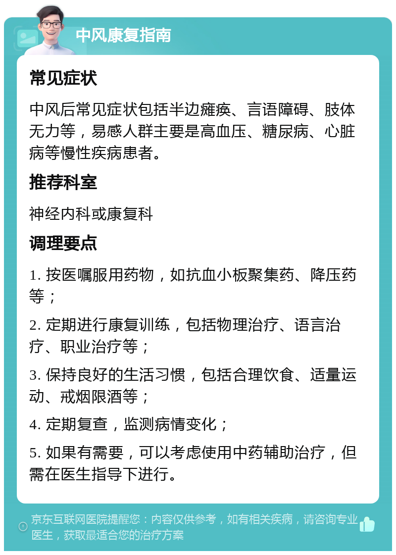 中风康复指南 常见症状 中风后常见症状包括半边瘫痪、言语障碍、肢体无力等，易感人群主要是高血压、糖尿病、心脏病等慢性疾病患者。 推荐科室 神经内科或康复科 调理要点 1. 按医嘱服用药物，如抗血小板聚集药、降压药等； 2. 定期进行康复训练，包括物理治疗、语言治疗、职业治疗等； 3. 保持良好的生活习惯，包括合理饮食、适量运动、戒烟限酒等； 4. 定期复查，监测病情变化； 5. 如果有需要，可以考虑使用中药辅助治疗，但需在医生指导下进行。