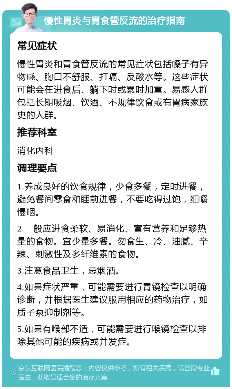 慢性胃炎与胃食管反流的治疗指南 常见症状 慢性胃炎和胃食管反流的常见症状包括嗓子有异物感、胸口不舒服、打嗝、反酸水等。这些症状可能会在进食后、躺下时或累时加重。易感人群包括长期吸烟、饮酒、不规律饮食或有胃病家族史的人群。 推荐科室 消化内科 调理要点 1.养成良好的饮食规律，少食多餐，定时进餐，避免餐间零食和睡前进餐，不要吃得过饱，细嚼慢咽。 2.一般应进食柔软、易消化、富有营养和足够热量的食物。宜少量多餐。勿食生、冷、油腻、辛辣、刺激性及多纤维素的食物。 3.注意食品卫生，忌烟酒。 4.如果症状严重，可能需要进行胃镜检查以明确诊断，并根据医生建议服用相应的药物治疗，如质子泵抑制剂等。 5.如果有喉部不适，可能需要进行喉镜检查以排除其他可能的疾病或并发症。