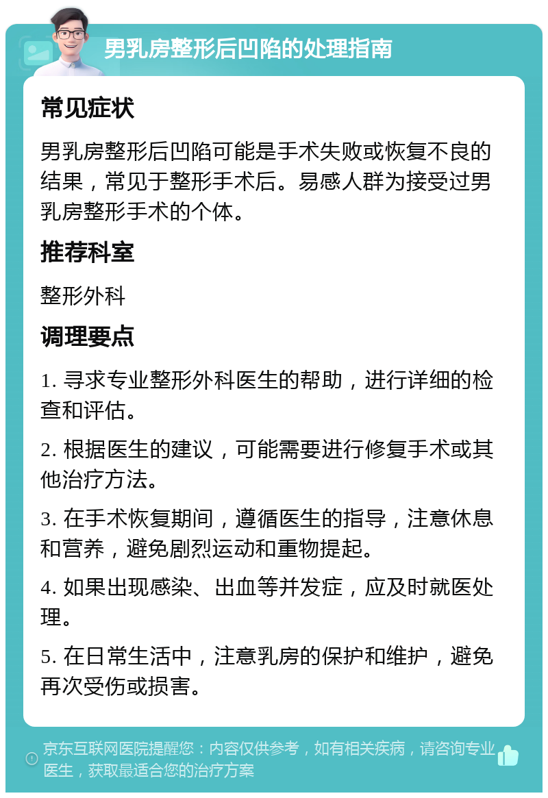 男乳房整形后凹陷的处理指南 常见症状 男乳房整形后凹陷可能是手术失败或恢复不良的结果，常见于整形手术后。易感人群为接受过男乳房整形手术的个体。 推荐科室 整形外科 调理要点 1. 寻求专业整形外科医生的帮助，进行详细的检查和评估。 2. 根据医生的建议，可能需要进行修复手术或其他治疗方法。 3. 在手术恢复期间，遵循医生的指导，注意休息和营养，避免剧烈运动和重物提起。 4. 如果出现感染、出血等并发症，应及时就医处理。 5. 在日常生活中，注意乳房的保护和维护，避免再次受伤或损害。