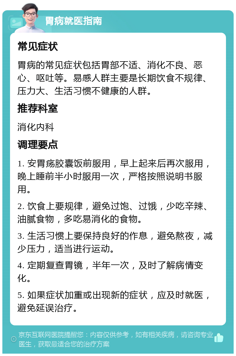 胃病就医指南 常见症状 胃病的常见症状包括胃部不适、消化不良、恶心、呕吐等。易感人群主要是长期饮食不规律、压力大、生活习惯不健康的人群。 推荐科室 消化内科 调理要点 1. 安胃疡胶囊饭前服用，早上起来后再次服用，晚上睡前半小时服用一次，严格按照说明书服用。 2. 饮食上要规律，避免过饱、过饿，少吃辛辣、油腻食物，多吃易消化的食物。 3. 生活习惯上要保持良好的作息，避免熬夜，减少压力，适当进行运动。 4. 定期复查胃镜，半年一次，及时了解病情变化。 5. 如果症状加重或出现新的症状，应及时就医，避免延误治疗。