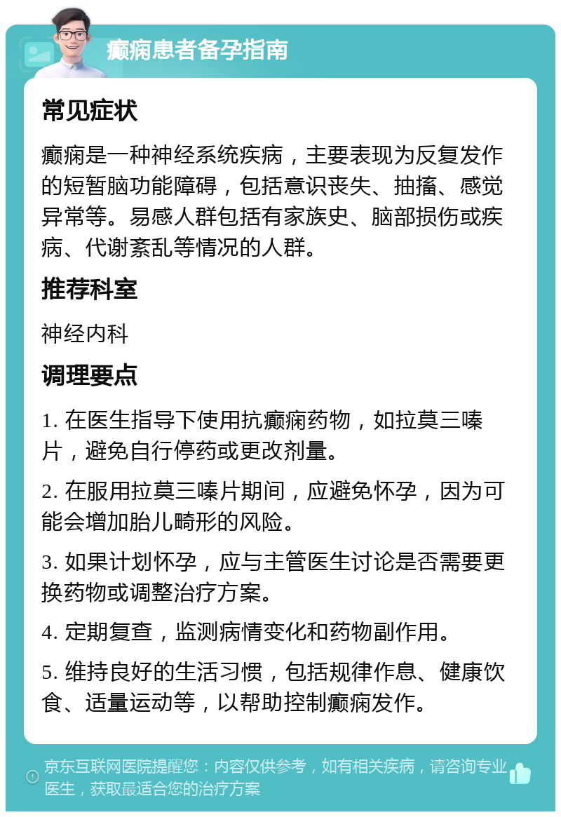 癫痫患者备孕指南 常见症状 癫痫是一种神经系统疾病，主要表现为反复发作的短暂脑功能障碍，包括意识丧失、抽搐、感觉异常等。易感人群包括有家族史、脑部损伤或疾病、代谢紊乱等情况的人群。 推荐科室 神经内科 调理要点 1. 在医生指导下使用抗癫痫药物，如拉莫三嗪片，避免自行停药或更改剂量。 2. 在服用拉莫三嗪片期间，应避免怀孕，因为可能会增加胎儿畸形的风险。 3. 如果计划怀孕，应与主管医生讨论是否需要更换药物或调整治疗方案。 4. 定期复查，监测病情变化和药物副作用。 5. 维持良好的生活习惯，包括规律作息、健康饮食、适量运动等，以帮助控制癫痫发作。