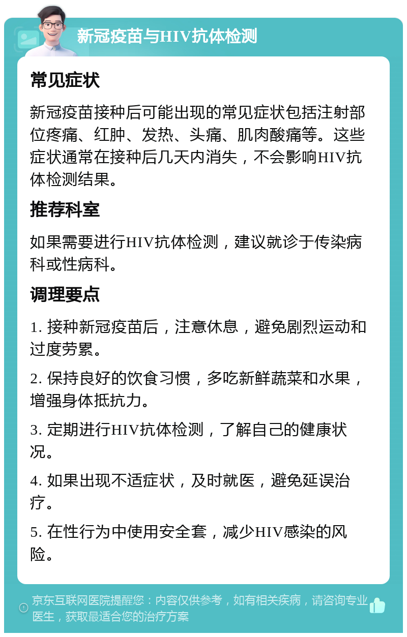 新冠疫苗与HIV抗体检测 常见症状 新冠疫苗接种后可能出现的常见症状包括注射部位疼痛、红肿、发热、头痛、肌肉酸痛等。这些症状通常在接种后几天内消失，不会影响HIV抗体检测结果。 推荐科室 如果需要进行HIV抗体检测，建议就诊于传染病科或性病科。 调理要点 1. 接种新冠疫苗后，注意休息，避免剧烈运动和过度劳累。 2. 保持良好的饮食习惯，多吃新鲜蔬菜和水果，增强身体抵抗力。 3. 定期进行HIV抗体检测，了解自己的健康状况。 4. 如果出现不适症状，及时就医，避免延误治疗。 5. 在性行为中使用安全套，减少HIV感染的风险。