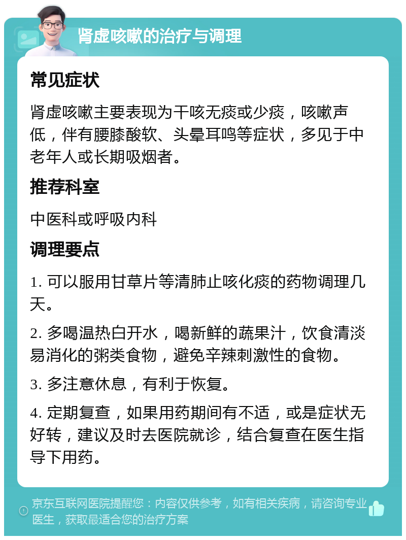 肾虚咳嗽的治疗与调理 常见症状 肾虚咳嗽主要表现为干咳无痰或少痰，咳嗽声低，伴有腰膝酸软、头晕耳鸣等症状，多见于中老年人或长期吸烟者。 推荐科室 中医科或呼吸内科 调理要点 1. 可以服用甘草片等清肺止咳化痰的药物调理几天。 2. 多喝温热白开水，喝新鲜的蔬果汁，饮食清淡易消化的粥类食物，避免辛辣刺激性的食物。 3. 多注意休息，有利于恢复。 4. 定期复查，如果用药期间有不适，或是症状无好转，建议及时去医院就诊，结合复查在医生指导下用药。