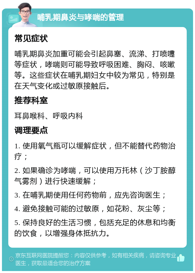 哺乳期鼻炎与哮喘的管理 常见症状 哺乳期鼻炎加重可能会引起鼻塞、流涕、打喷嚏等症状，哮喘则可能导致呼吸困难、胸闷、咳嗽等。这些症状在哺乳期妇女中较为常见，特别是在天气变化或过敏原接触后。 推荐科室 耳鼻喉科、呼吸内科 调理要点 1. 使用氧气瓶可以缓解症状，但不能替代药物治疗； 2. 如果确诊为哮喘，可以使用万托林（沙丁胺醇气雾剂）进行快速缓解； 3. 在哺乳期使用任何药物前，应先咨询医生； 4. 避免接触可能的过敏原，如花粉、灰尘等； 5. 保持良好的生活习惯，包括充足的休息和均衡的饮食，以增强身体抵抗力。