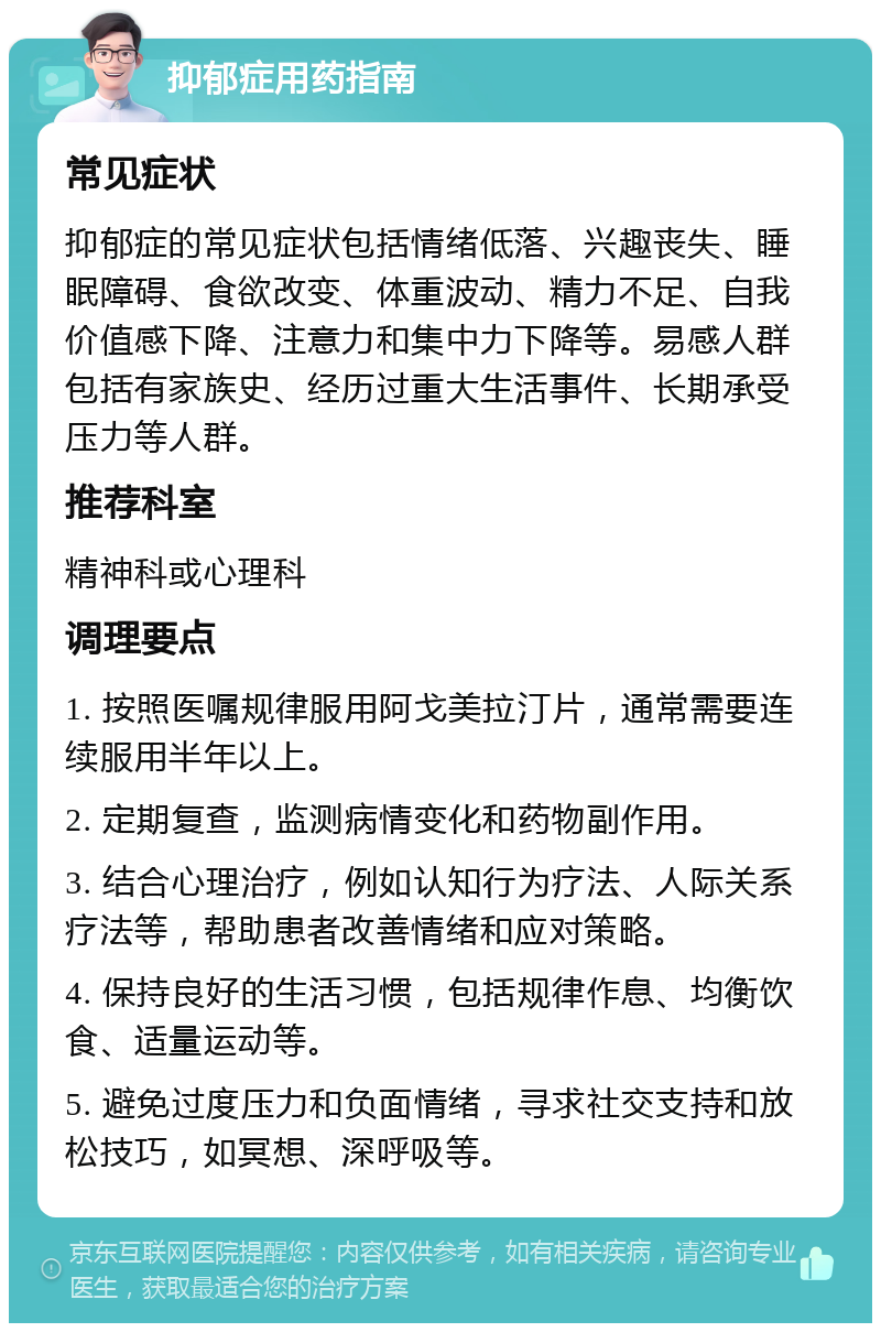 抑郁症用药指南 常见症状 抑郁症的常见症状包括情绪低落、兴趣丧失、睡眠障碍、食欲改变、体重波动、精力不足、自我价值感下降、注意力和集中力下降等。易感人群包括有家族史、经历过重大生活事件、长期承受压力等人群。 推荐科室 精神科或心理科 调理要点 1. 按照医嘱规律服用阿戈美拉汀片，通常需要连续服用半年以上。 2. 定期复查，监测病情变化和药物副作用。 3. 结合心理治疗，例如认知行为疗法、人际关系疗法等，帮助患者改善情绪和应对策略。 4. 保持良好的生活习惯，包括规律作息、均衡饮食、适量运动等。 5. 避免过度压力和负面情绪，寻求社交支持和放松技巧，如冥想、深呼吸等。