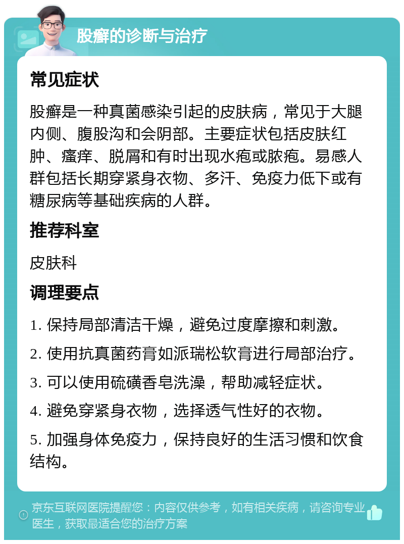 股癣的诊断与治疗 常见症状 股癣是一种真菌感染引起的皮肤病，常见于大腿内侧、腹股沟和会阴部。主要症状包括皮肤红肿、瘙痒、脱屑和有时出现水疱或脓疱。易感人群包括长期穿紧身衣物、多汗、免疫力低下或有糖尿病等基础疾病的人群。 推荐科室 皮肤科 调理要点 1. 保持局部清洁干燥，避免过度摩擦和刺激。 2. 使用抗真菌药膏如派瑞松软膏进行局部治疗。 3. 可以使用硫磺香皂洗澡，帮助减轻症状。 4. 避免穿紧身衣物，选择透气性好的衣物。 5. 加强身体免疫力，保持良好的生活习惯和饮食结构。