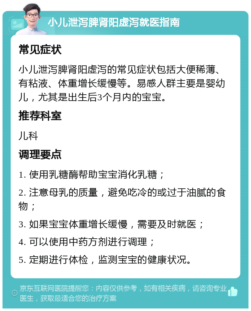 小儿泄泻脾肾阳虚泻就医指南 常见症状 小儿泄泻脾肾阳虚泻的常见症状包括大便稀薄、有粘液、体重增长缓慢等。易感人群主要是婴幼儿，尤其是出生后3个月内的宝宝。 推荐科室 儿科 调理要点 1. 使用乳糖酶帮助宝宝消化乳糖； 2. 注意母乳的质量，避免吃冷的或过于油腻的食物； 3. 如果宝宝体重增长缓慢，需要及时就医； 4. 可以使用中药方剂进行调理； 5. 定期进行体检，监测宝宝的健康状况。