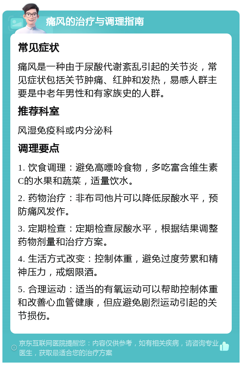 痛风的治疗与调理指南 常见症状 痛风是一种由于尿酸代谢紊乱引起的关节炎，常见症状包括关节肿痛、红肿和发热，易感人群主要是中老年男性和有家族史的人群。 推荐科室 风湿免疫科或内分泌科 调理要点 1. 饮食调理：避免高嘌呤食物，多吃富含维生素C的水果和蔬菜，适量饮水。 2. 药物治疗：非布司他片可以降低尿酸水平，预防痛风发作。 3. 定期检查：定期检查尿酸水平，根据结果调整药物剂量和治疗方案。 4. 生活方式改变：控制体重，避免过度劳累和精神压力，戒烟限酒。 5. 合理运动：适当的有氧运动可以帮助控制体重和改善心血管健康，但应避免剧烈运动引起的关节损伤。