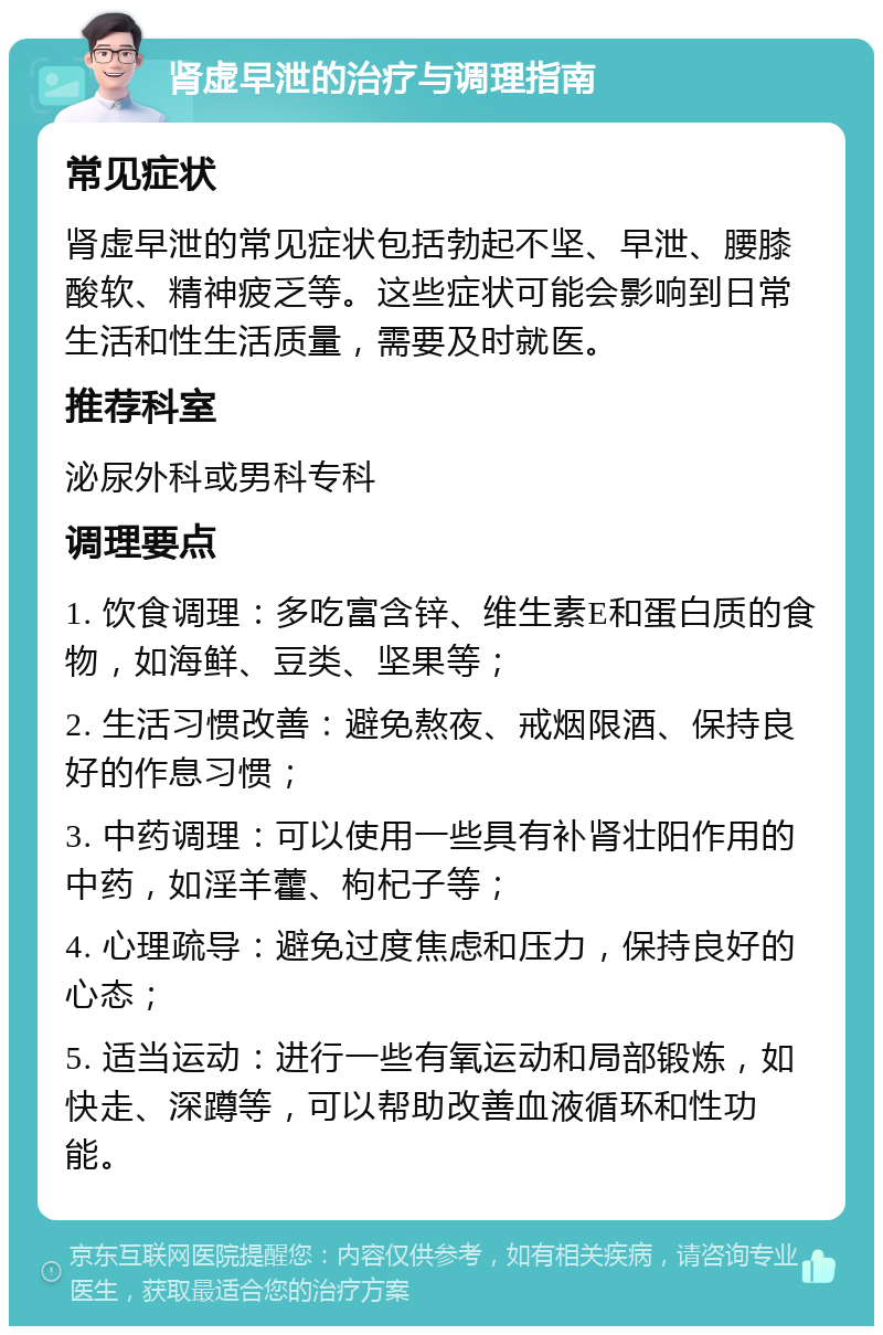 肾虚早泄的治疗与调理指南 常见症状 肾虚早泄的常见症状包括勃起不坚、早泄、腰膝酸软、精神疲乏等。这些症状可能会影响到日常生活和性生活质量，需要及时就医。 推荐科室 泌尿外科或男科专科 调理要点 1. 饮食调理：多吃富含锌、维生素E和蛋白质的食物，如海鲜、豆类、坚果等； 2. 生活习惯改善：避免熬夜、戒烟限酒、保持良好的作息习惯； 3. 中药调理：可以使用一些具有补肾壮阳作用的中药，如淫羊藿、枸杞子等； 4. 心理疏导：避免过度焦虑和压力，保持良好的心态； 5. 适当运动：进行一些有氧运动和局部锻炼，如快走、深蹲等，可以帮助改善血液循环和性功能。