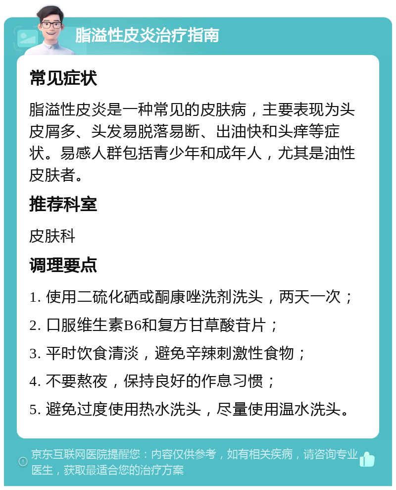 脂溢性皮炎治疗指南 常见症状 脂溢性皮炎是一种常见的皮肤病，主要表现为头皮屑多、头发易脱落易断、出油快和头痒等症状。易感人群包括青少年和成年人，尤其是油性皮肤者。 推荐科室 皮肤科 调理要点 1. 使用二硫化硒或酮康唑洗剂洗头，两天一次； 2. 口服维生素B6和复方甘草酸苷片； 3. 平时饮食清淡，避免辛辣刺激性食物； 4. 不要熬夜，保持良好的作息习惯； 5. 避免过度使用热水洗头，尽量使用温水洗头。