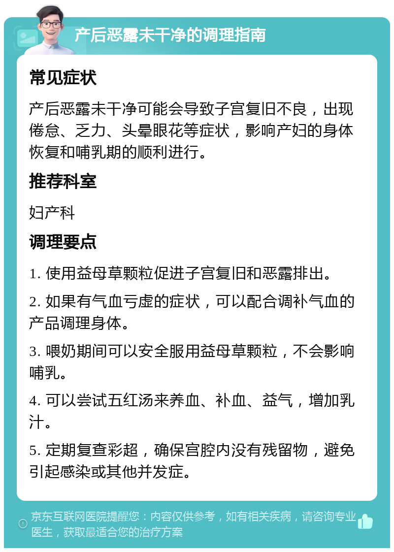 产后恶露未干净的调理指南 常见症状 产后恶露未干净可能会导致子宫复旧不良，出现倦怠、乏力、头晕眼花等症状，影响产妇的身体恢复和哺乳期的顺利进行。 推荐科室 妇产科 调理要点 1. 使用益母草颗粒促进子宫复旧和恶露排出。 2. 如果有气血亏虚的症状，可以配合调补气血的产品调理身体。 3. 喂奶期间可以安全服用益母草颗粒，不会影响哺乳。 4. 可以尝试五红汤来养血、补血、益气，增加乳汁。 5. 定期复查彩超，确保宫腔内没有残留物，避免引起感染或其他并发症。