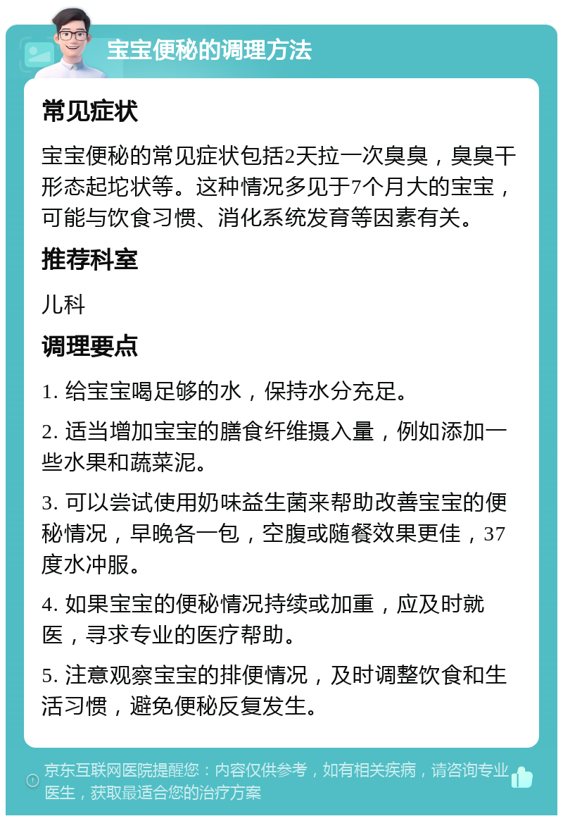 宝宝便秘的调理方法 常见症状 宝宝便秘的常见症状包括2天拉一次臭臭，臭臭干形态起坨状等。这种情况多见于7个月大的宝宝，可能与饮食习惯、消化系统发育等因素有关。 推荐科室 儿科 调理要点 1. 给宝宝喝足够的水，保持水分充足。 2. 适当增加宝宝的膳食纤维摄入量，例如添加一些水果和蔬菜泥。 3. 可以尝试使用奶味益生菌来帮助改善宝宝的便秘情况，早晚各一包，空腹或随餐效果更佳，37度水冲服。 4. 如果宝宝的便秘情况持续或加重，应及时就医，寻求专业的医疗帮助。 5. 注意观察宝宝的排便情况，及时调整饮食和生活习惯，避免便秘反复发生。