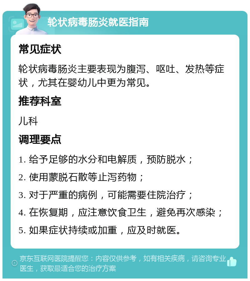 轮状病毒肠炎就医指南 常见症状 轮状病毒肠炎主要表现为腹泻、呕吐、发热等症状，尤其在婴幼儿中更为常见。 推荐科室 儿科 调理要点 1. 给予足够的水分和电解质，预防脱水； 2. 使用蒙脱石散等止泻药物； 3. 对于严重的病例，可能需要住院治疗； 4. 在恢复期，应注意饮食卫生，避免再次感染； 5. 如果症状持续或加重，应及时就医。