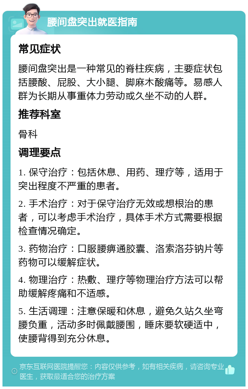 腰间盘突出就医指南 常见症状 腰间盘突出是一种常见的脊柱疾病，主要症状包括腰酸、屁股、大小腿、脚麻木酸痛等。易感人群为长期从事重体力劳动或久坐不动的人群。 推荐科室 骨科 调理要点 1. 保守治疗：包括休息、用药、理疗等，适用于突出程度不严重的患者。 2. 手术治疗：对于保守治疗无效或想根治的患者，可以考虑手术治疗，具体手术方式需要根据检查情况确定。 3. 药物治疗：口服腰痹通胶囊、洛索洛芬钠片等药物可以缓解症状。 4. 物理治疗：热敷、理疗等物理治疗方法可以帮助缓解疼痛和不适感。 5. 生活调理：注意保暖和休息，避免久站久坐弯腰负重，活动多时佩戴腰围，睡床要软硬适中，使腰背得到充分休息。