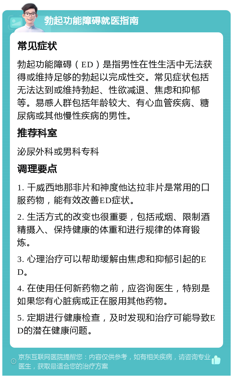 勃起功能障碍就医指南 常见症状 勃起功能障碍（ED）是指男性在性生活中无法获得或维持足够的勃起以完成性交。常见症状包括无法达到或维持勃起、性欲减退、焦虑和抑郁等。易感人群包括年龄较大、有心血管疾病、糖尿病或其他慢性疾病的男性。 推荐科室 泌尿外科或男科专科 调理要点 1. 千威西地那非片和神度他达拉非片是常用的口服药物，能有效改善ED症状。 2. 生活方式的改变也很重要，包括戒烟、限制酒精摄入、保持健康的体重和进行规律的体育锻炼。 3. 心理治疗可以帮助缓解由焦虑和抑郁引起的ED。 4. 在使用任何新药物之前，应咨询医生，特别是如果您有心脏病或正在服用其他药物。 5. 定期进行健康检查，及时发现和治疗可能导致ED的潜在健康问题。