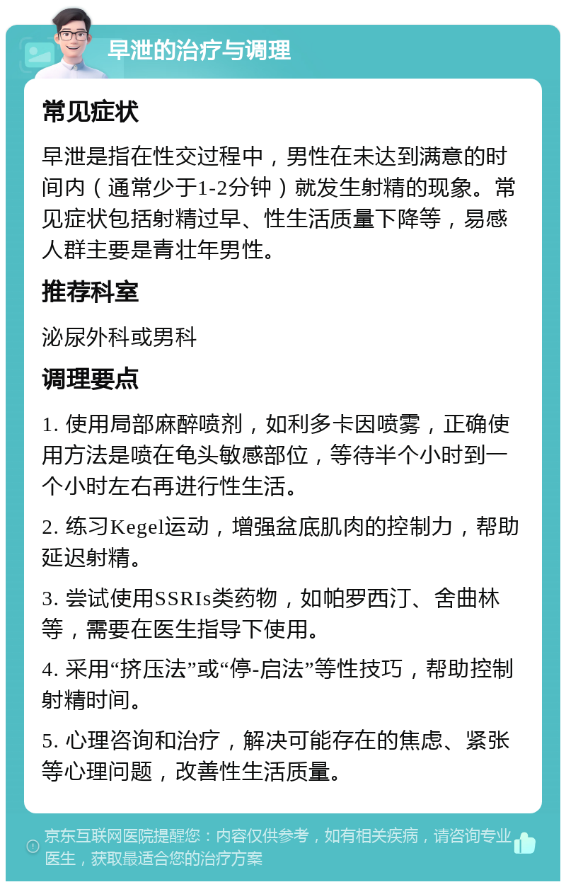 早泄的治疗与调理 常见症状 早泄是指在性交过程中，男性在未达到满意的时间内（通常少于1-2分钟）就发生射精的现象。常见症状包括射精过早、性生活质量下降等，易感人群主要是青壮年男性。 推荐科室 泌尿外科或男科 调理要点 1. 使用局部麻醉喷剂，如利多卡因喷雾，正确使用方法是喷在龟头敏感部位，等待半个小时到一个小时左右再进行性生活。 2. 练习Kegel运动，增强盆底肌肉的控制力，帮助延迟射精。 3. 尝试使用SSRIs类药物，如帕罗西汀、舍曲林等，需要在医生指导下使用。 4. 采用“挤压法”或“停-启法”等性技巧，帮助控制射精时间。 5. 心理咨询和治疗，解决可能存在的焦虑、紧张等心理问题，改善性生活质量。