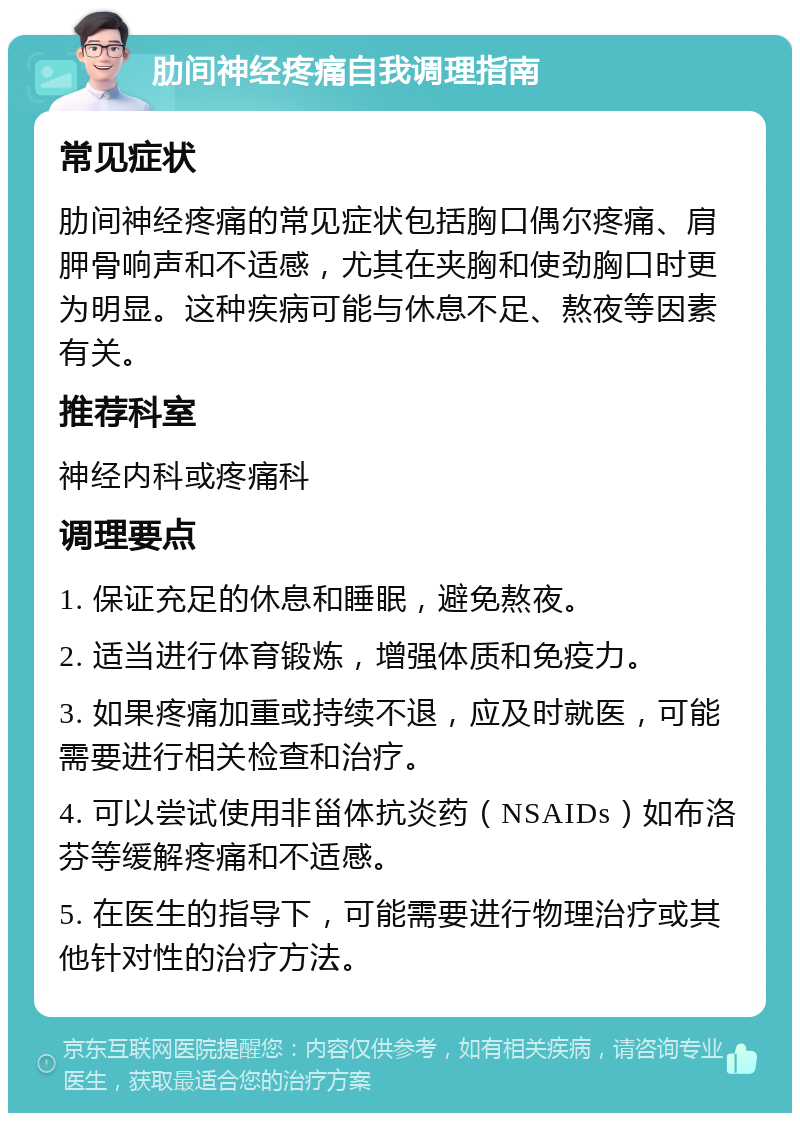 肋间神经疼痛自我调理指南 常见症状 肋间神经疼痛的常见症状包括胸口偶尔疼痛、肩胛骨响声和不适感，尤其在夹胸和使劲胸口时更为明显。这种疾病可能与休息不足、熬夜等因素有关。 推荐科室 神经内科或疼痛科 调理要点 1. 保证充足的休息和睡眠，避免熬夜。 2. 适当进行体育锻炼，增强体质和免疫力。 3. 如果疼痛加重或持续不退，应及时就医，可能需要进行相关检查和治疗。 4. 可以尝试使用非甾体抗炎药（NSAIDs）如布洛芬等缓解疼痛和不适感。 5. 在医生的指导下，可能需要进行物理治疗或其他针对性的治疗方法。